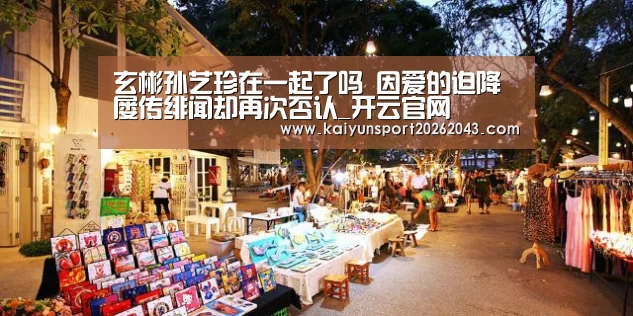 玄彬孙艺珍在一起了吗 因爱的迫降屡传绯闻却再次否认_开云官网(图1) 开云官网